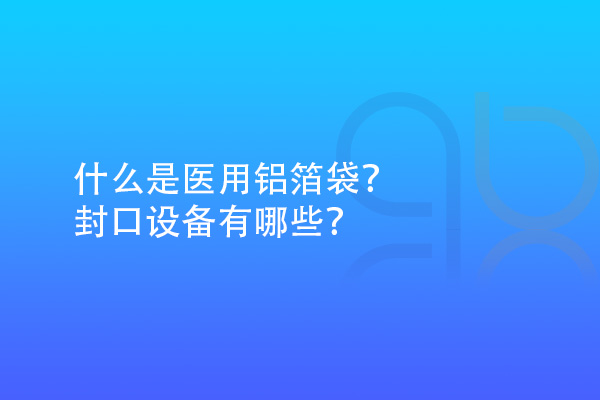 什么是醫(yī)用鋁箔袋？封口設(shè)備有哪些？